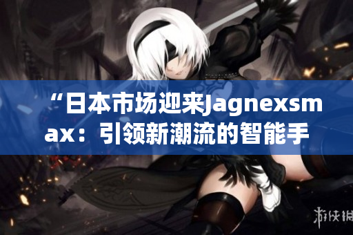 “日本市場迎來Jagnexsmax：引領(lǐng)新潮流的智能手機巨頭”