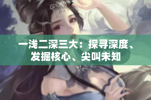 一淺二深三大：探尋深度、發(fā)掘核心、尖叫未知