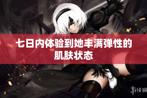 七日內(nèi)體驗(yàn)到她豐滿彈性的肌膚狀態(tài)