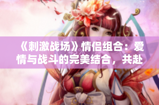 《刺激戰(zhàn)場(chǎng)》情侶組合：愛情與戰(zhàn)斗的完美結(jié)合，共赴榮耀之戰(zhàn)！