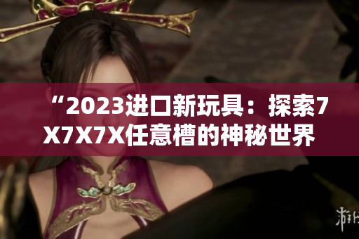 “2023進(jìn)口新玩具：探索7X7X7X任意槽的神秘世界！”