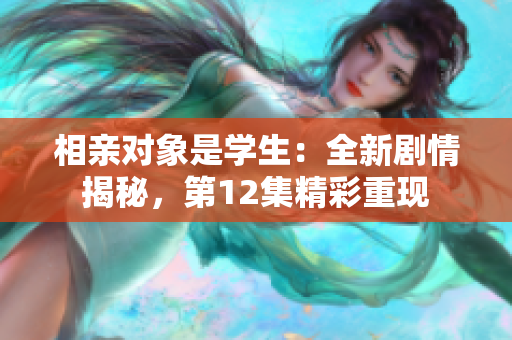 相親對(duì)象是學(xué)生：全新劇情揭秘，第12集精彩重現(xiàn)
