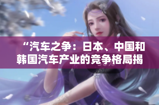 “汽車之爭(zhēng)：日本、中國(guó)和韓國(guó)汽車產(chǎn)業(yè)的競(jìng)爭(zhēng)格局揭秘”