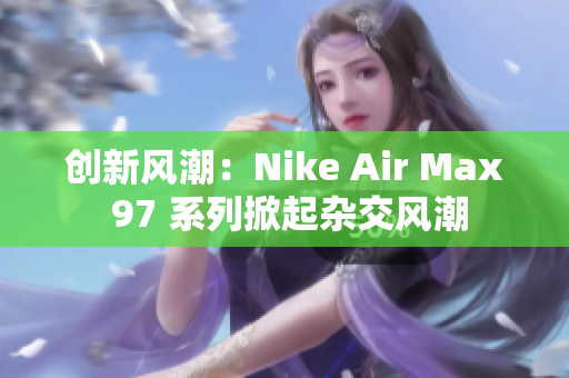創(chuàng)新風潮：Nike Air Max 97 系列掀起雜交風潮
