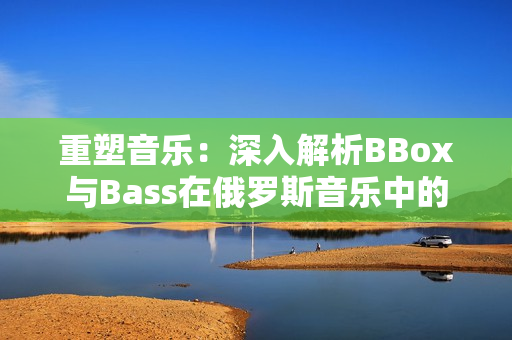 重塑音樂：深入解析BBox與Bass在俄羅斯音樂中的重要地位