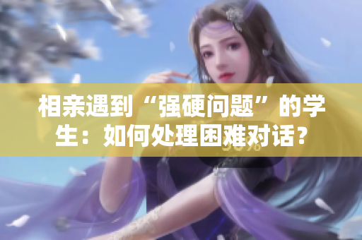 相親遇到“強硬問題”的學(xué)生：如何處理困難對話？