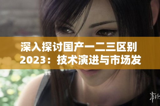 深入探討國產(chǎn)一二三區(qū)別 2023:技術(shù)演進與市場發(fā)展 深入探討國產(chǎn)一二三區(qū)別 2023:技術(shù)演進與市場發(fā)展
