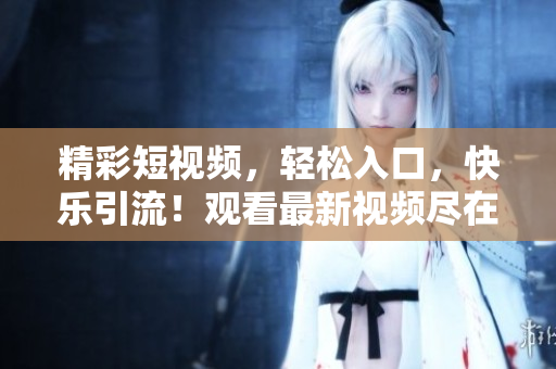 精彩短視頻，輕松入口，快樂引流！觀看最新視頻盡在這里！