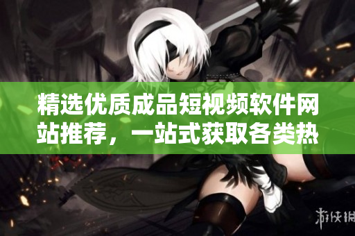 精選優(yōu)質(zhì)成品短視頻軟件網(wǎng)站推薦，一站式獲取各類熱門APP的完整列表