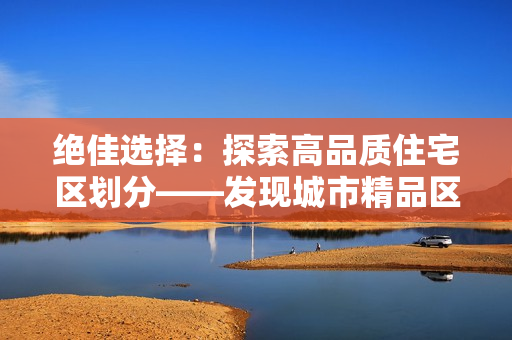絕佳選擇：探索高品質(zhì)住宅區(qū)劃分——發(fā)現(xiàn)城市精品區(qū)一、二、三
