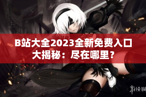 B站大全2023全新免費(fèi)入口大揭秘：盡在哪里？