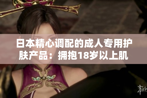日本精心調(diào)配的成人專用護(hù)膚產(chǎn)品：擁抱18歲以上肌膚的秘密武器