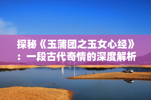 探秘《玉蒲團之玉女心經(jīng)》：一段古代奇情的深度解析