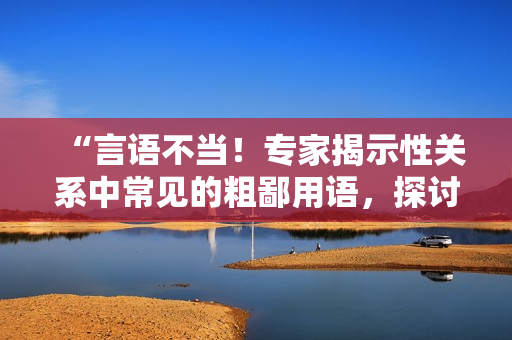 “言語不當(dāng)！專家揭示性關(guān)系中常見的粗鄙用語，探討替代之道”