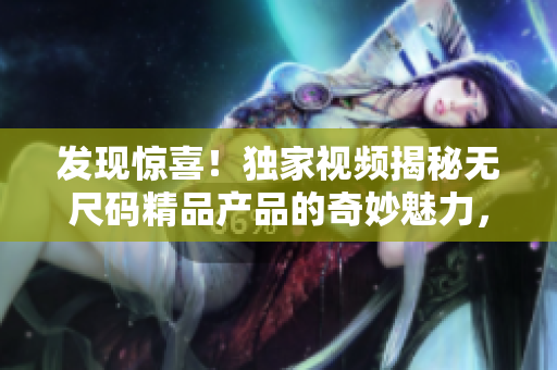 發(fā)現(xiàn)驚喜！獨(dú)家視頻揭秘?zé)o尺碼精品產(chǎn)品的奇妙魅力，讓您重新定義時(shí)尚品味！