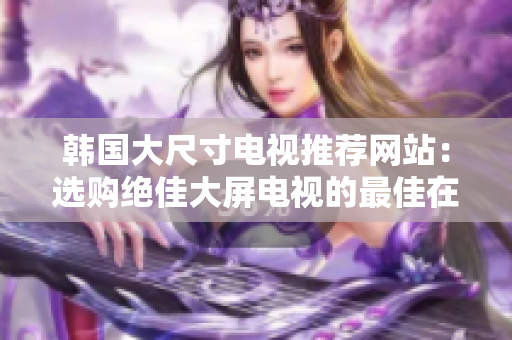 韓國(guó)大尺寸電視推薦網(wǎng)站：選購(gòu)絕佳大屏電視的最佳在線(xiàn)資源