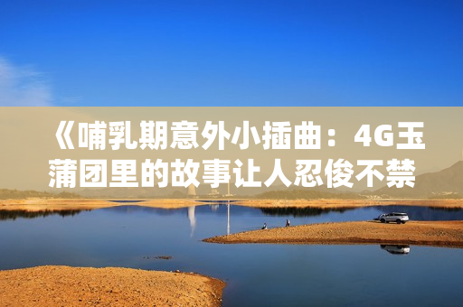 《哺乳期意外小插曲：4G玉蒲團里的故事讓人忍俊不禁》