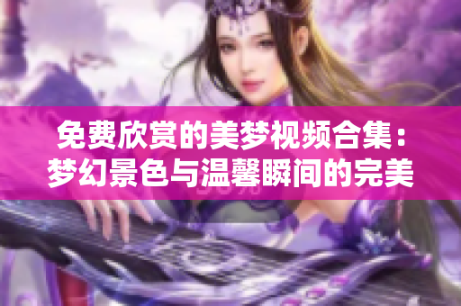 免費欣賞的美夢視頻合集：夢幻景色與溫馨瞬間的完美分享