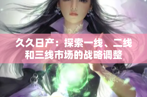 久久日產(chǎn)：探索一線、二線和三線市場的戰(zhàn)略調(diào)整