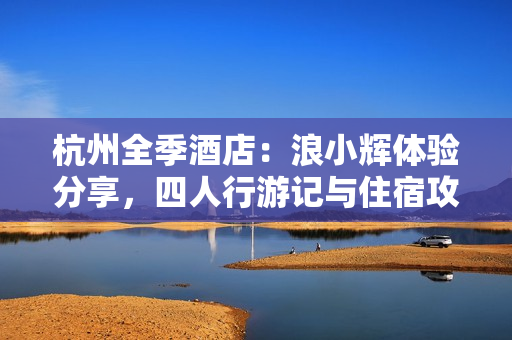 杭州全季酒店：浪小輝體驗(yàn)分享，四人行游記與住宿攻略