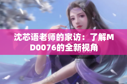 沈芯語(yǔ)老師的家訪：了解MD0076的全新視角