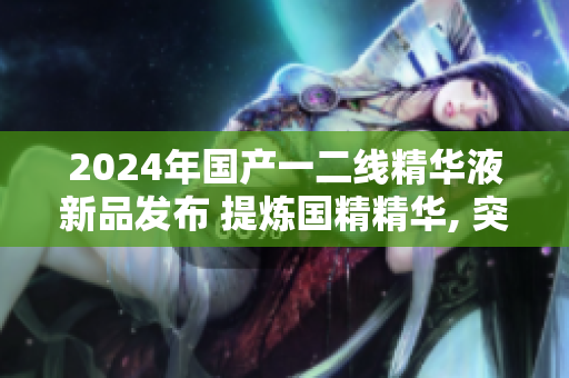 2024年國產(chǎn)一二線精華液新品發(fā)布 提煉國精精華, 突破行業(yè)高度