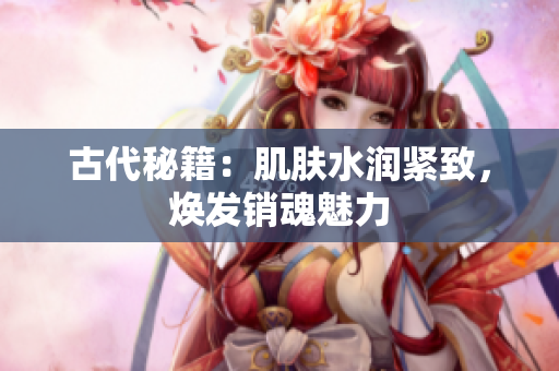 古代秘籍：肌膚水潤(rùn)緊致，煥發(fā)銷魂魅力