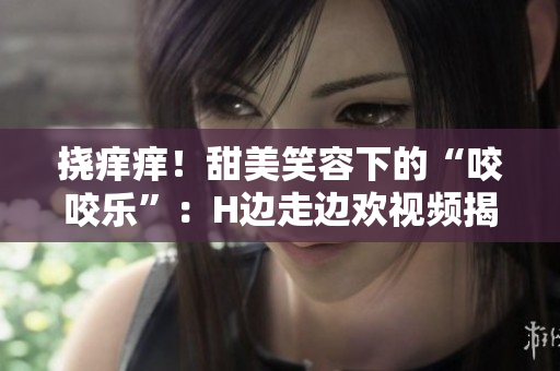 撓癢癢！甜美笑容下的“咬咬樂”：H邊走邊歡視頻揭秘