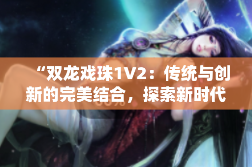 “雙龍戲珠1V2：傳統(tǒng)與創(chuàng)新的完美結(jié)合，探索新時(shí)代的雙龍傳奇”