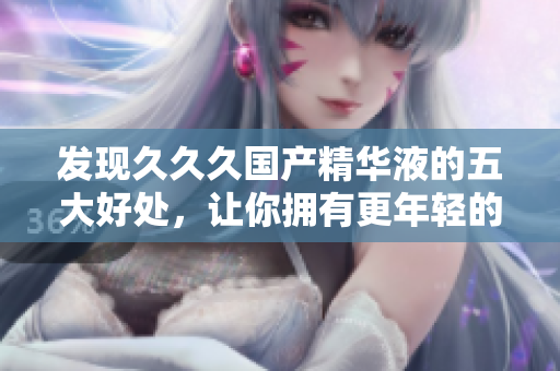 發(fā)現(xiàn)久久久國產(chǎn)精華液的五大好處，讓你擁有更年輕的肌膚！