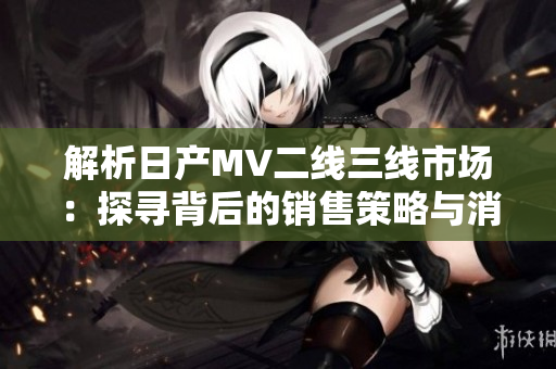 解析日產(chǎn)MV二線三線市場(chǎng)：探尋背后的銷售策略與消費(fèi)者趨勢(shì)