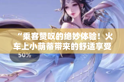 “乘客贊嘆的絕妙體驗(yàn)！火車上小蔭蒂帶來(lái)的舒適享受，愜意視頻曝光！”