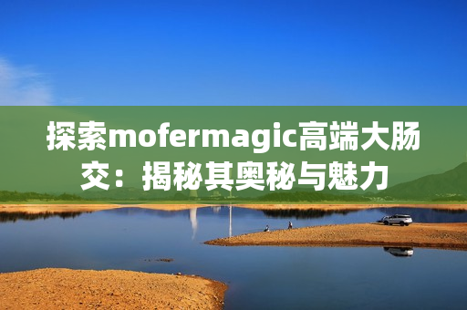 探索mofermagic高端大腸交：揭秘其奧秘與魅力