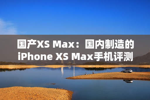 國(guó)產(chǎn)XS Max：國(guó)內(nèi)制造的iPhone XS Max手機(jī)評(píng)測(cè)與比較