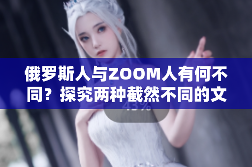 俄羅斯人與ZOOM人有何不同？探究?jī)煞N截然不同的文化體驗(yàn)和溝通方式