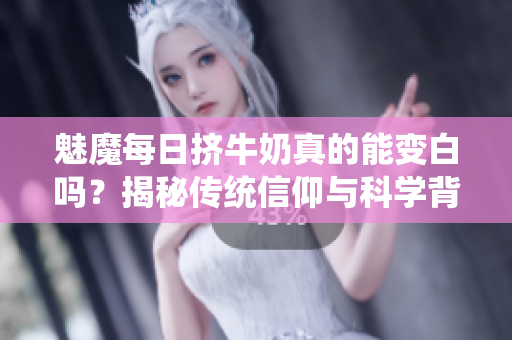 魅魔每日擠牛奶真的能變白嗎？揭秘傳統(tǒng)信仰與科學(xué)背后的真相