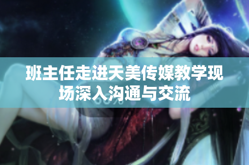 班主任走進(jìn)天美傳媒教學(xué)現(xiàn)場(chǎng)深入溝通與交流