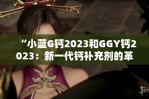 “小藍(lán)G鈣2023和GGY鈣2023：新一代鈣補充劑的革命性選擇！”