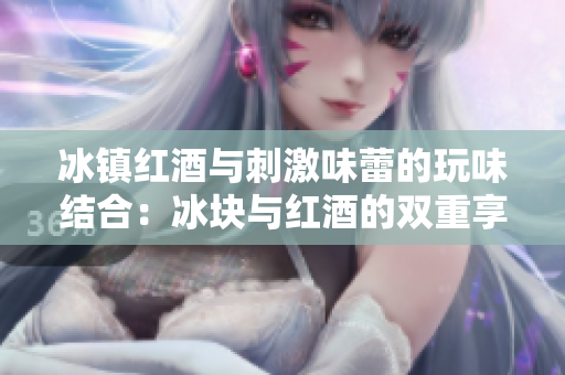 冰鎮(zhèn)紅酒與刺激味蕾的玩味結(jié)合：冰塊與紅酒的雙重享受