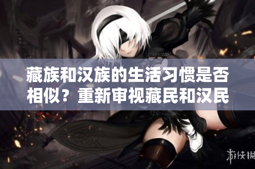 藏族和漢族的生活習(xí)慣是否相似？重新審視藏民和漢民的生活方式