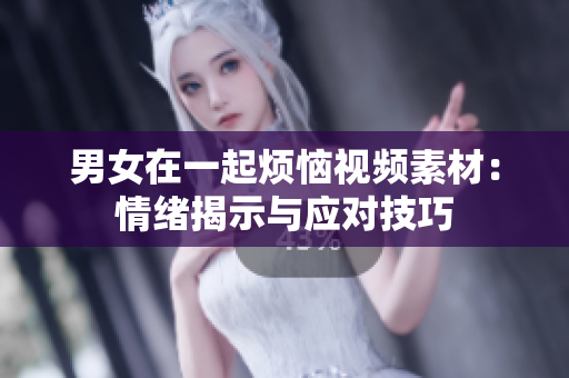 男女在一起煩惱視頻素材：情緒揭示與應(yīng)對(duì)技巧