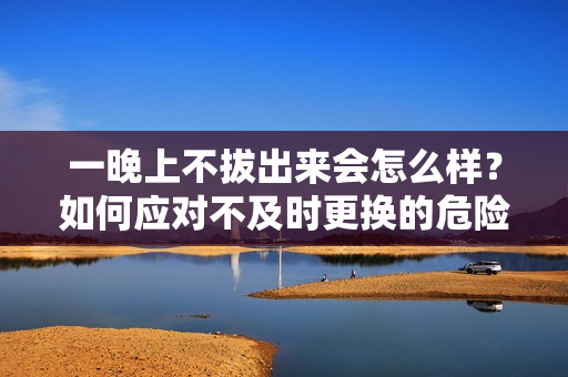 一晚上不拔出來會(huì)怎么樣？如何應(yīng)對(duì)不及時(shí)更換的危險(xiǎn)？