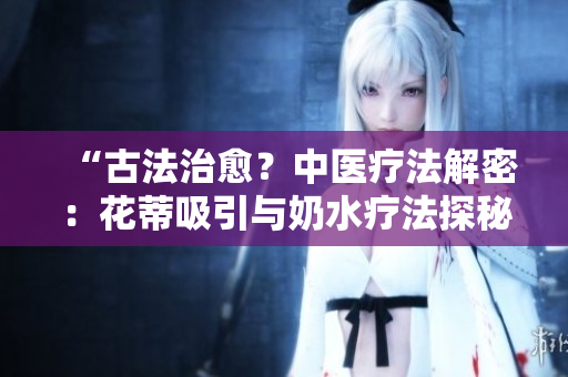 “古法治愈？中醫(yī)療法解密：花蒂吸引與奶水療法探秘”