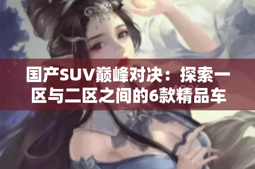 國(guó)產(chǎn)SUV巔峰對(duì)決：探索一區(qū)與二區(qū)之間的6款精品車(chē)型
