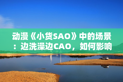動(dòng)漫《小貨SAO》中的場(chǎng)景：邊洗澡邊CAO，如何影響角色成長(zhǎng)？
