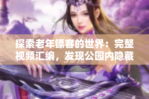 探索老年鏢客的世界：完整視頻匯編，發(fā)現(xiàn)公園內(nèi)隱藏的精彩對決