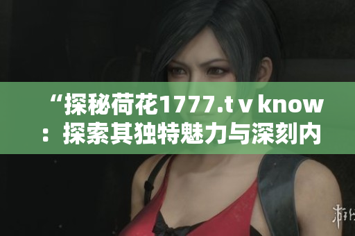 “探秘荷花1777.tⅴknow：探索其獨特魅力與深刻內(nèi)涵”
