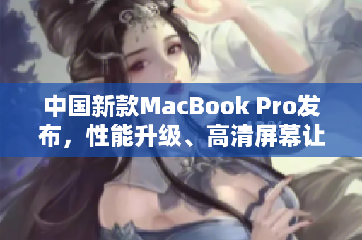 中國新款MacBook Pro發(fā)布，性能升級、高清屏幕讓人驚艷