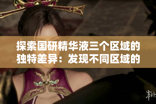 探索國研精華液三個區(qū)域的獨特差異：發(fā)現(xiàn)不同區(qū)域的功效和特點