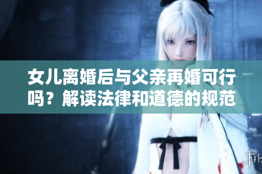 女兒離婚后與父親再婚可行嗎？解讀法律和道德的規(guī)范